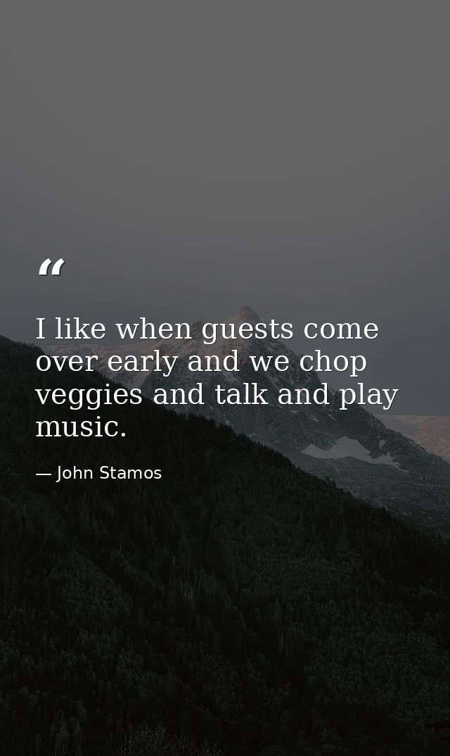 I like when guests come over early and we chop veggies and talk and play music. — John Stamos