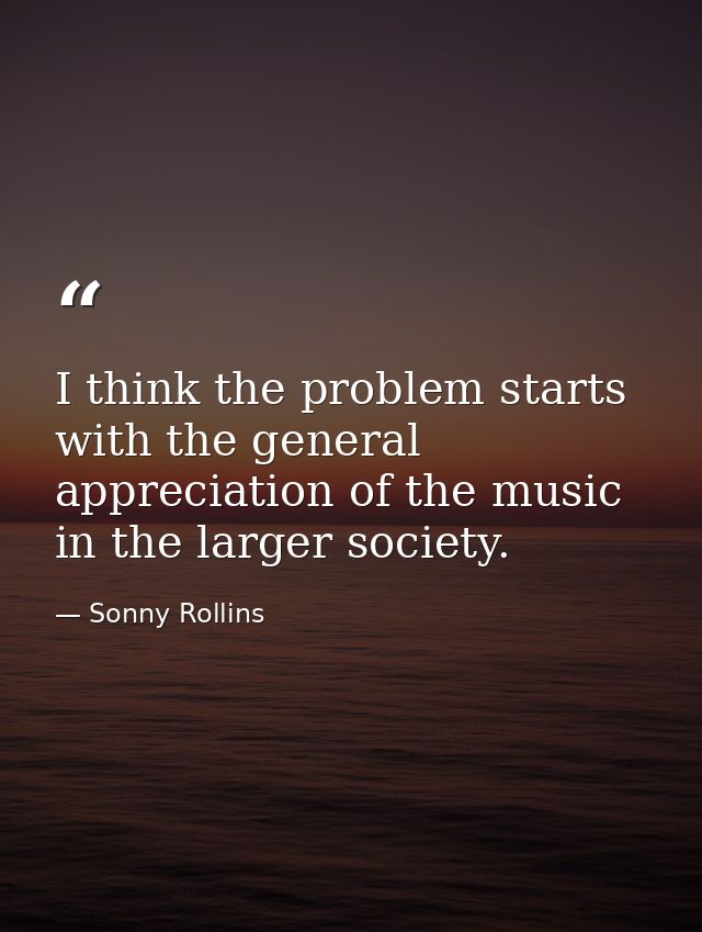 I think the problem starts with the general appreciation of the music in the larger society. — Sonny Rollins