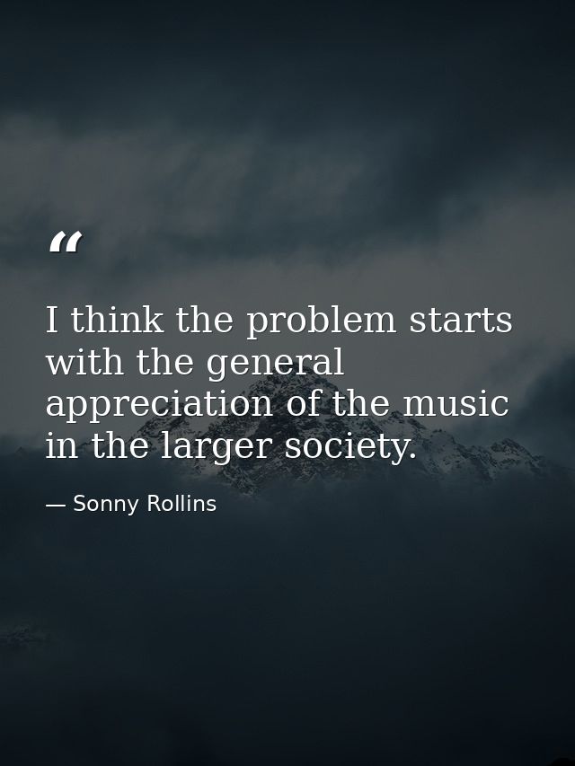 I think the problem starts with the general appreciation of the music in the larger society. — Sonny Rollins