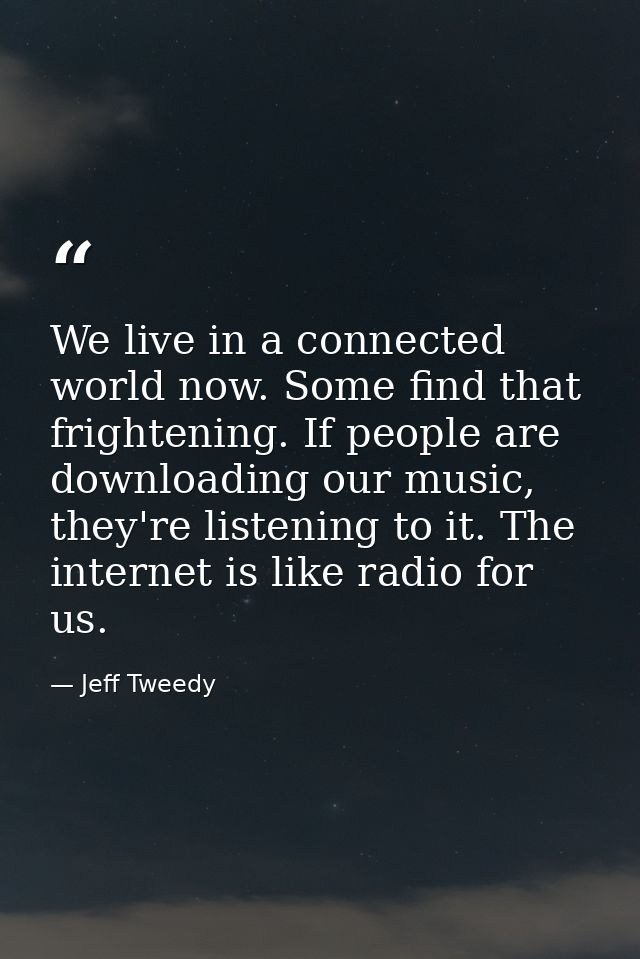 We live in a connected world now. Some find that frightening. If people are downloading our music, they're listening to  — Jeff Tweedy