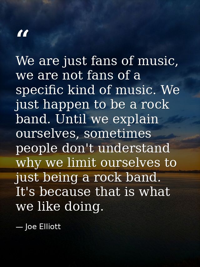 We are just fans of music, we are not fans of a specific kind of music. We just happen to be a rock band. Until we expla — Joe Elliott