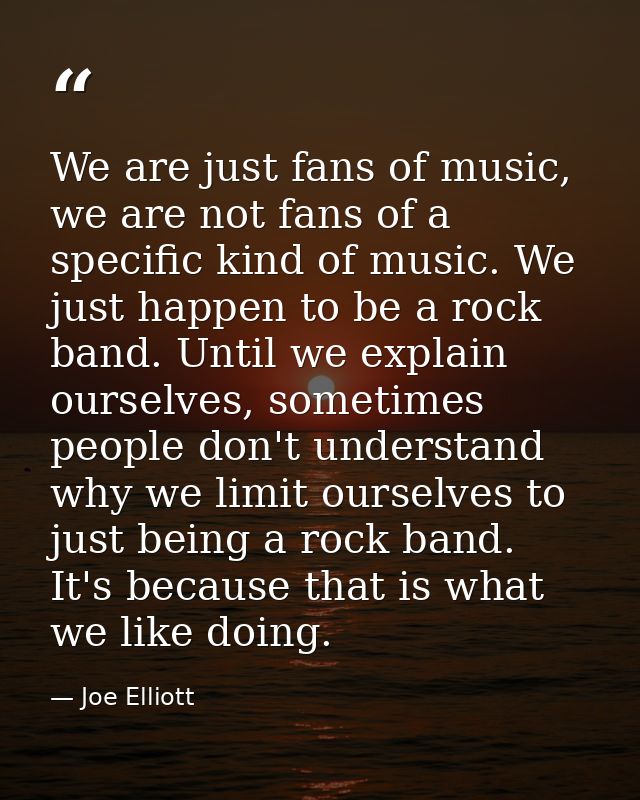 We are just fans of music, we are not fans of a specific kind of music. We just happen to be a rock band. Until we expla — Joe Elliott