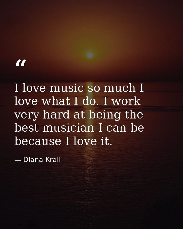 I love music so much I love what I do. I work very hard at being the best musician I can be because I love it. — Diana Krall
