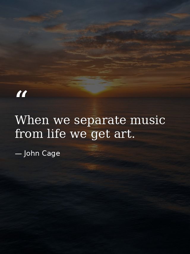 When we separate music from life we get art. — John Cage