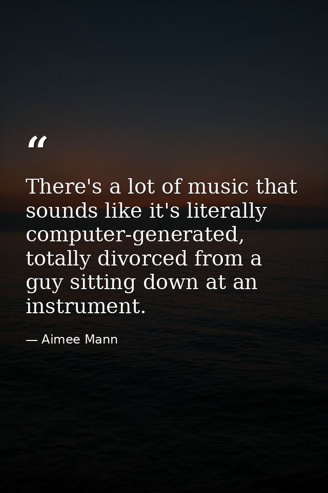 There's a lot of music that sounds like it's literally computer-generated, totally divorced from a guy sitting down at a — Aimee Mann