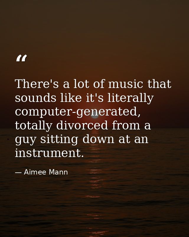 There's a lot of music that sounds like it's literally computer-generated, totally divorced from a guy sitting down at a — Aimee Mann