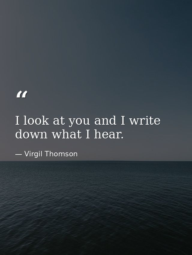 I look at you and I write down what I hear. — Virgil Thomson