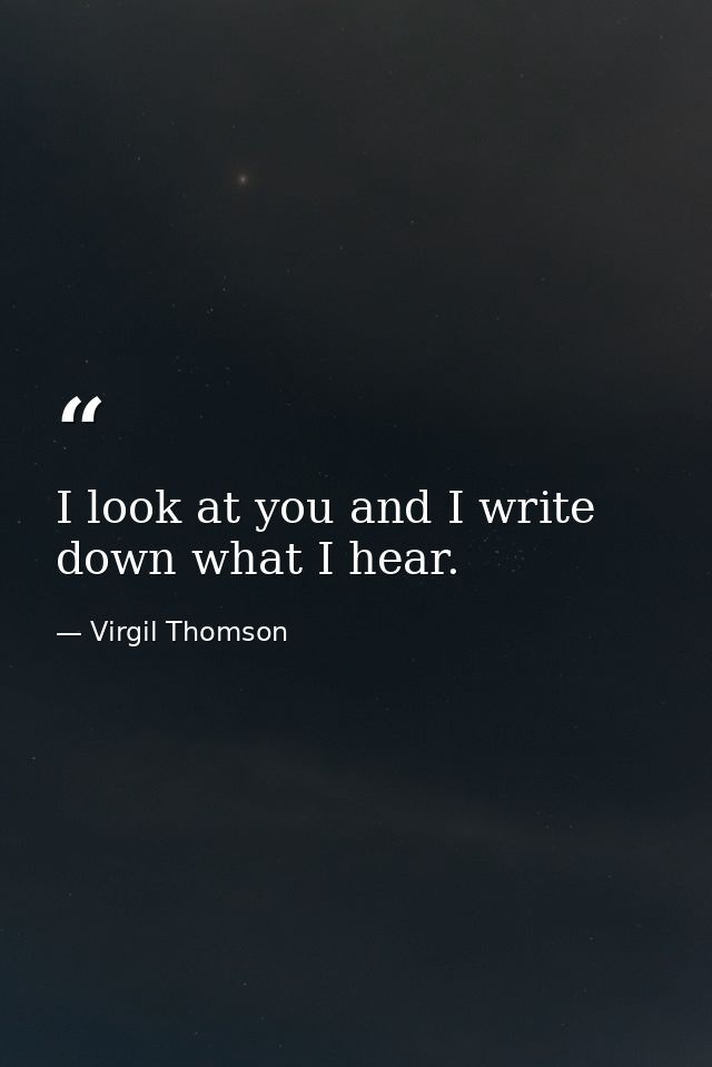 I look at you and I write down what I hear. — Virgil Thomson