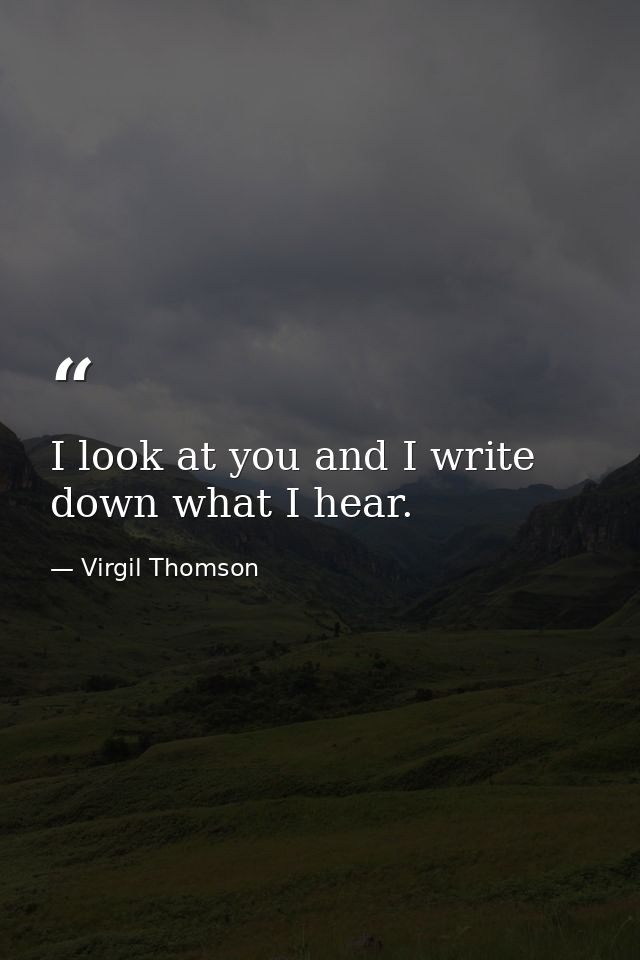 I look at you and I write down what I hear. — Virgil Thomson