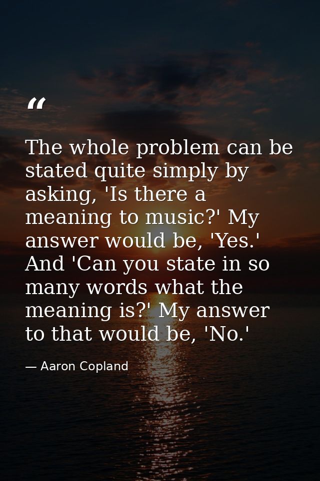 The whole problem can be stated quite simply by asking, 'Is there a meaning to music?' My answer would be, 'Yes.' And 'C — Aaron Copland