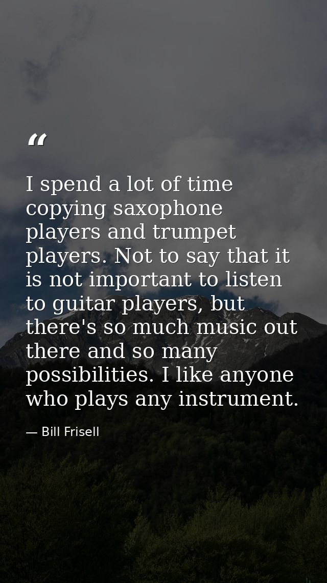 I spend a lot of time copying saxophone players and trumpet players. Not to say that it is not important to listen to gu — Bill Frisell