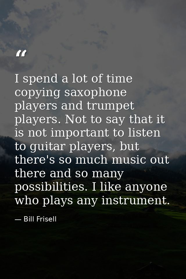 I spend a lot of time copying saxophone players and trumpet players. Not to say that it is not important to listen to gu — Bill Frisell