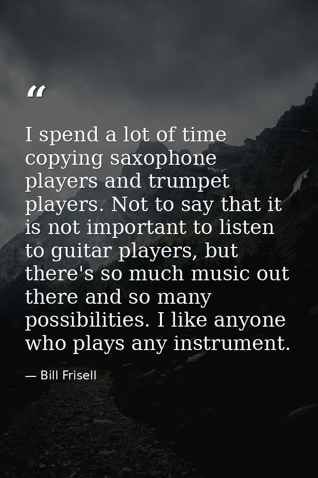 I spend a lot of time copying saxophone players and trumpet players. Not to say that it is not important to listen to gu — Bill Frisell