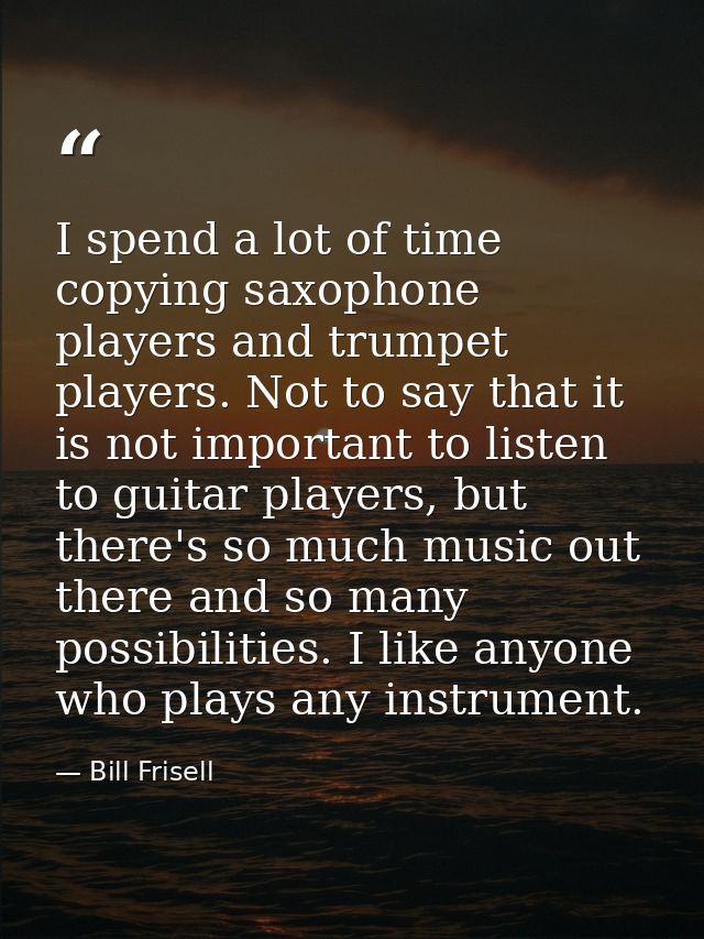 I spend a lot of time copying saxophone players and trumpet players. Not to say that it is not important to listen to gu — Bill Frisell