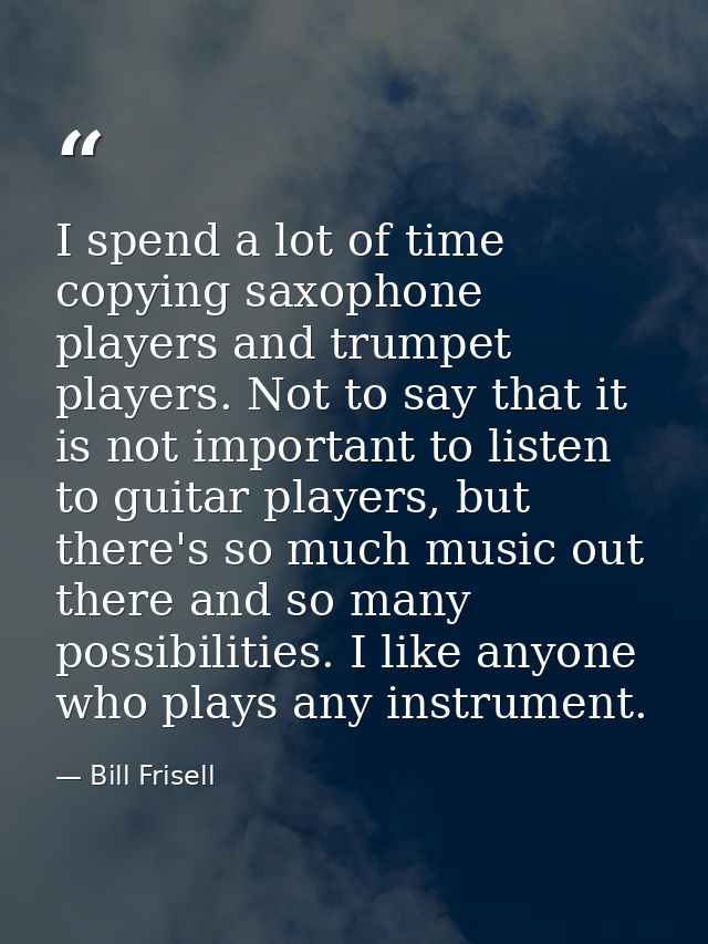 I spend a lot of time copying saxophone players and trumpet players. Not to say that it is not important to listen to gu — Bill Frisell