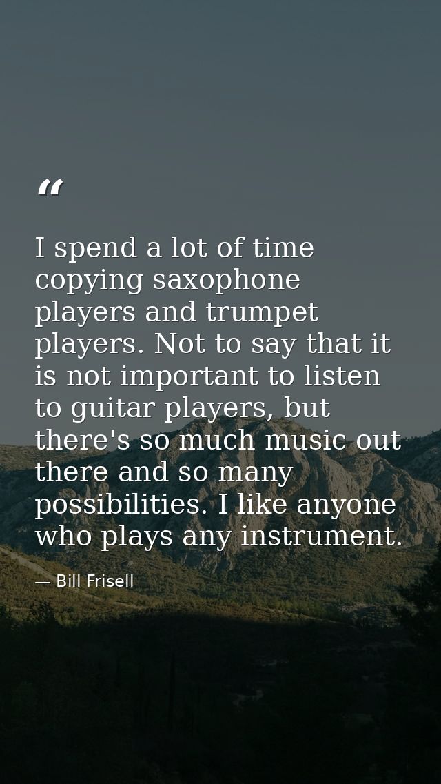 I spend a lot of time copying saxophone players and trumpet players. Not to say that it is not important to listen to gu — Bill Frisell