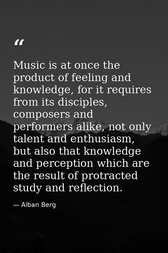 Music is at once the product of feeling and knowledge, for it requires from its disciples, composers and performers alik — Alban Berg