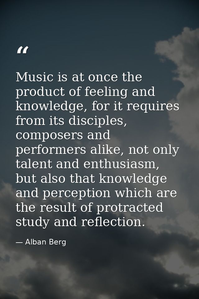 Music is at once the product of feeling and knowledge, for it requires from its disciples, composers and performers alik — Alban Berg