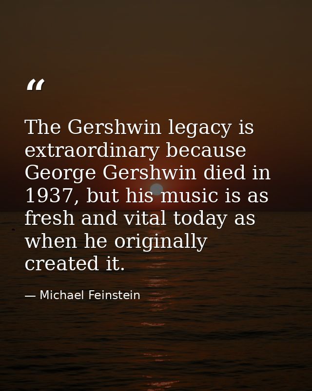 The Gershwin legacy is extraordinary because George Gershwin died in 1937, but his music is as fresh and vital today as  — Michael Feinstein
