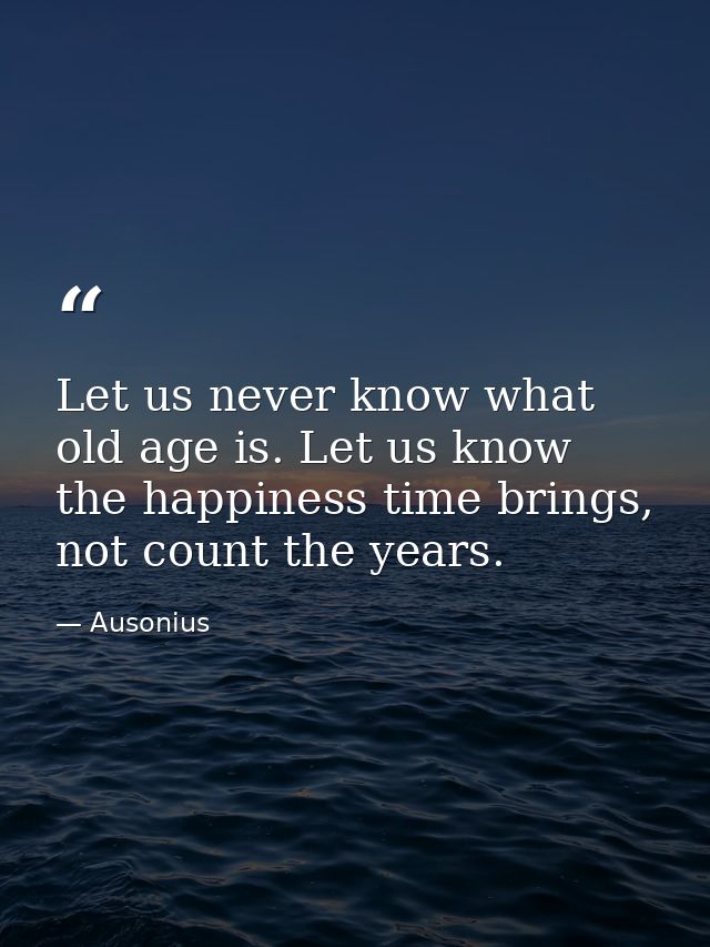 Let us never know what old age is. Let us know the happiness time brings, not count the years. — Ausonius