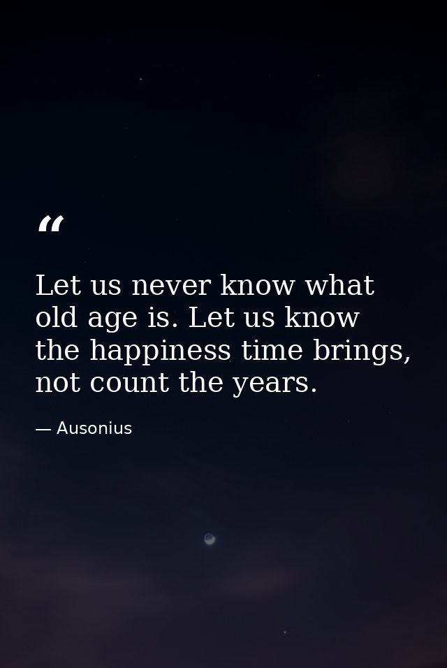 Let us never know what old age is. Let us know the happiness time brings, not count the years. — Ausonius
