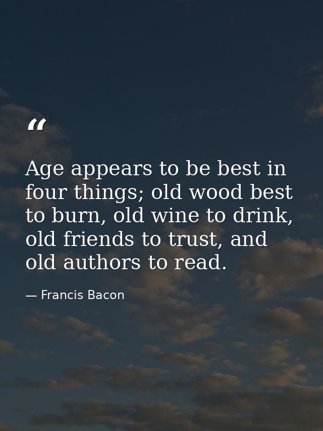 Age appears to be best in four things; old wood best to burn, old wine to drink, old friends to trust, and old authors t — Francis Bacon