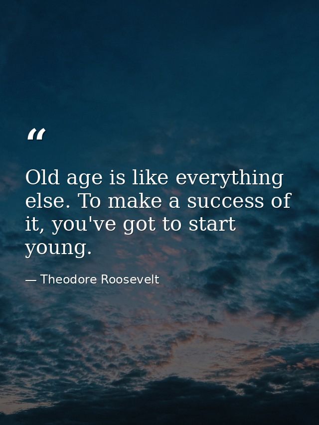 Old age is like everything else. To make a success of it, you've got to start young. — Theodore Roosevelt