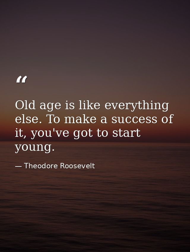 Old age is like everything else. To make a success of it, you've got to start young. — Theodore Roosevelt