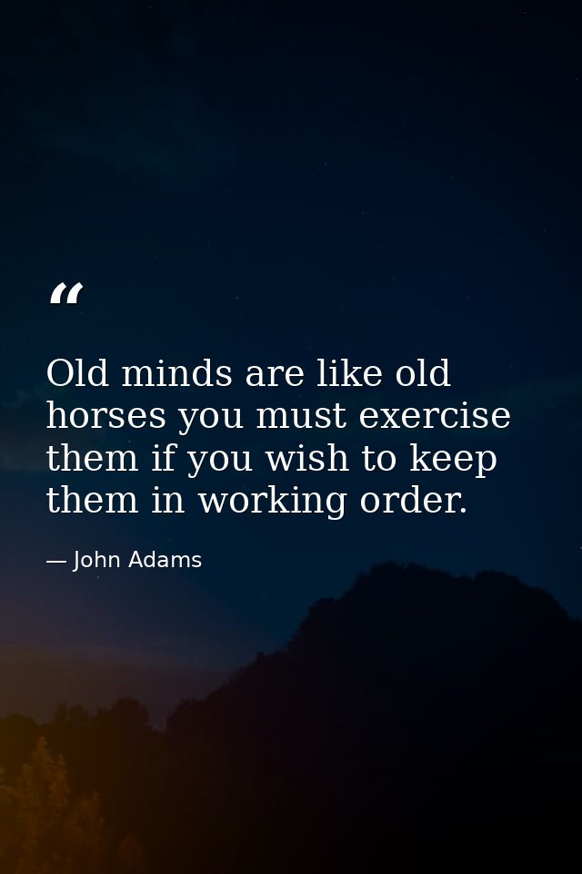 Old minds are like old horses you must exercise them if you wish to keep them in working order. — John Adams