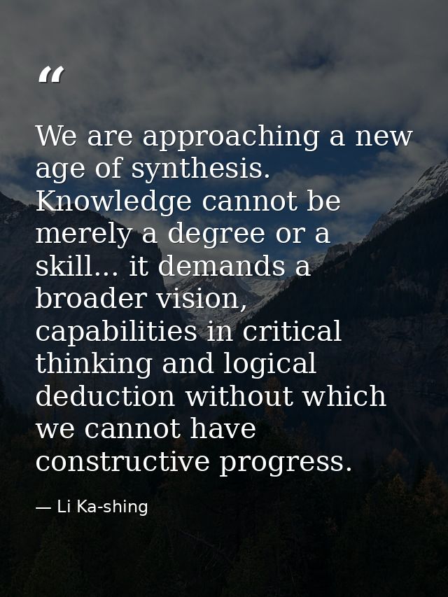 We are approaching a new age of synthesis. Knowledge cannot be merely a degree or a skill... it demands a broader vision — Li Ka-shing