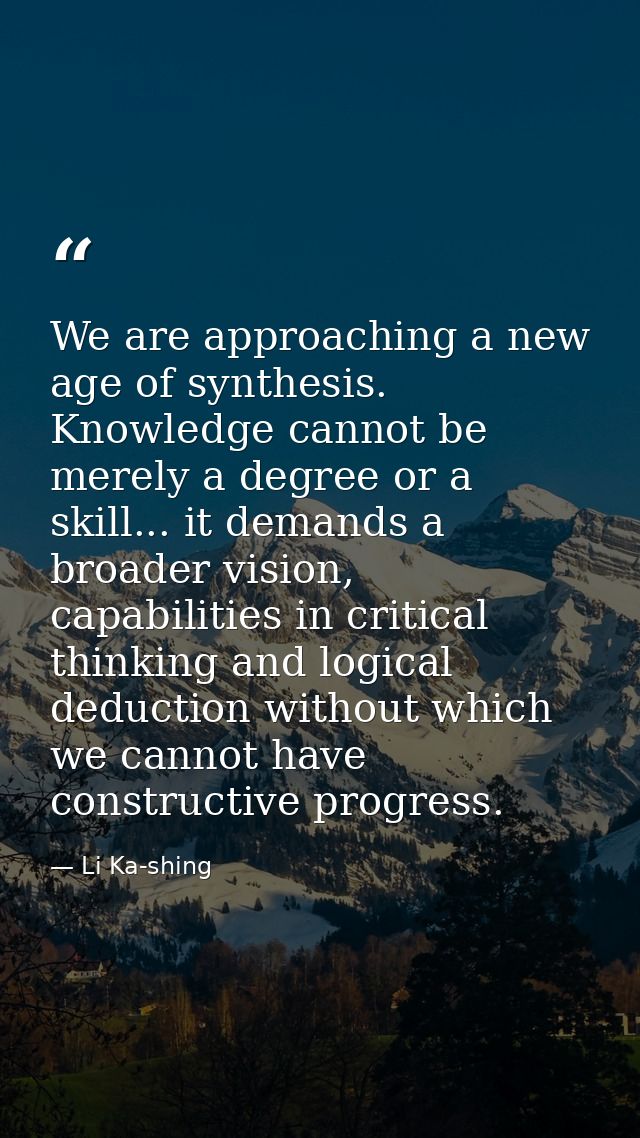 We are approaching a new age of synthesis. Knowledge cannot be merely a degree or a skill... it demands a broader vision — Li Ka-shing