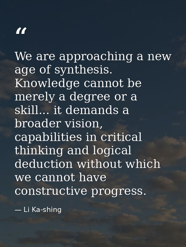 We are approaching a new age of synthesis. Knowledge cannot be merely a degree or a skill... it demands a broader vision — Li Ka-shing