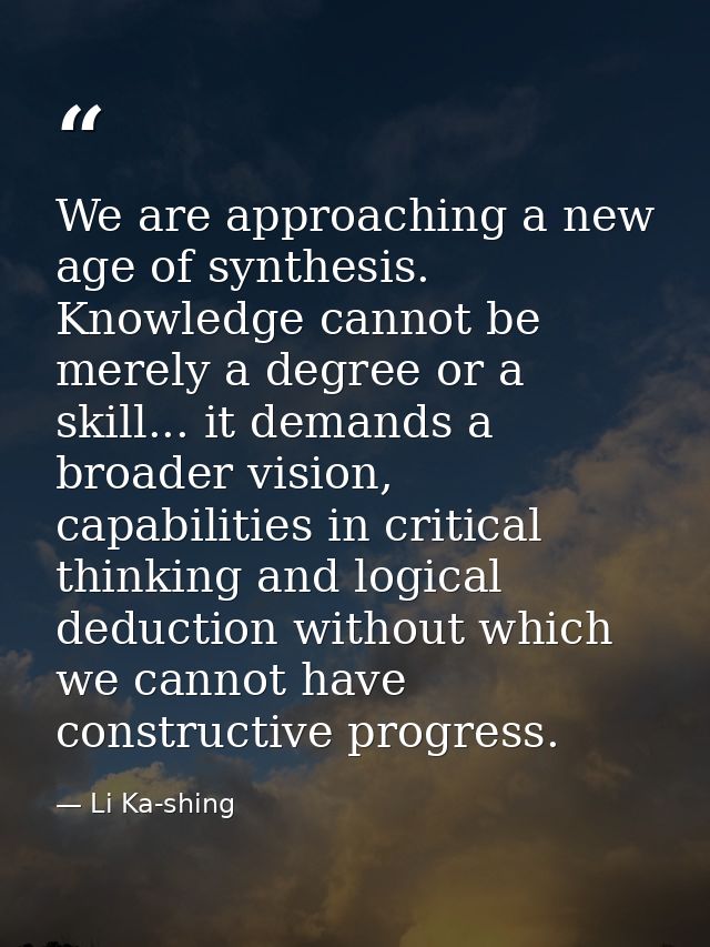 We are approaching a new age of synthesis. Knowledge cannot be merely a degree or a skill... it demands a broader vision — Li Ka-shing