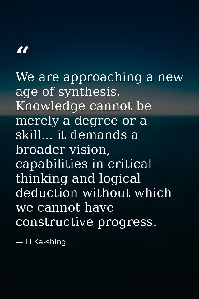 We are approaching a new age of synthesis. Knowledge cannot be merely a degree or a skill... it demands a broader vision — Li Ka-shing