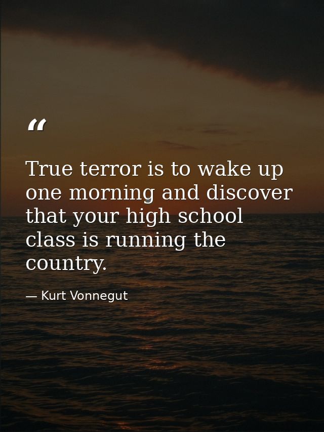 True terror is to wake up one morning and discover that your high school class is running the country. — Kurt Vonnegut