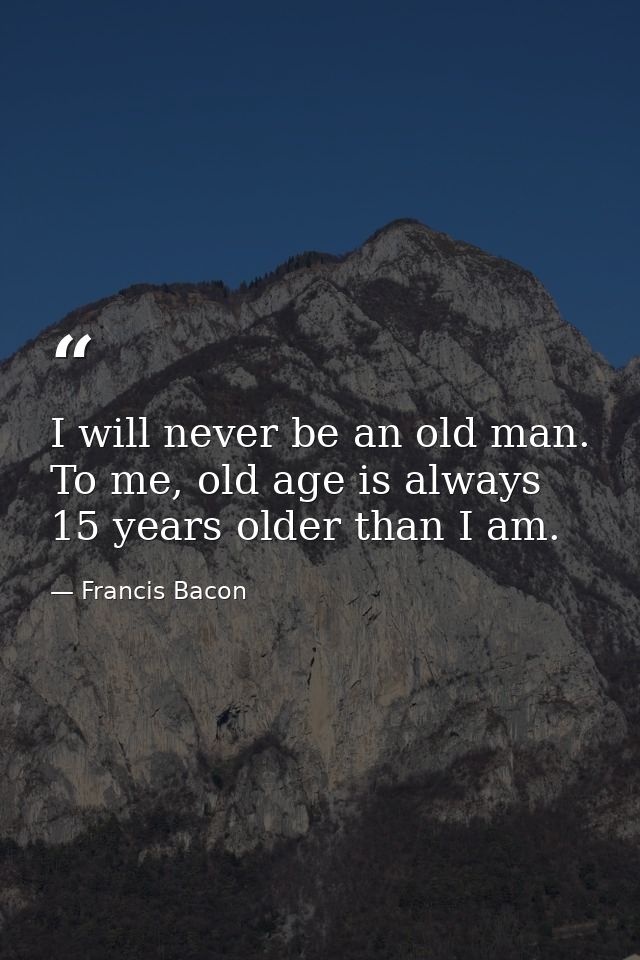 I will never be an old man. To me, old age is always 15 years older than I am. — Francis Bacon