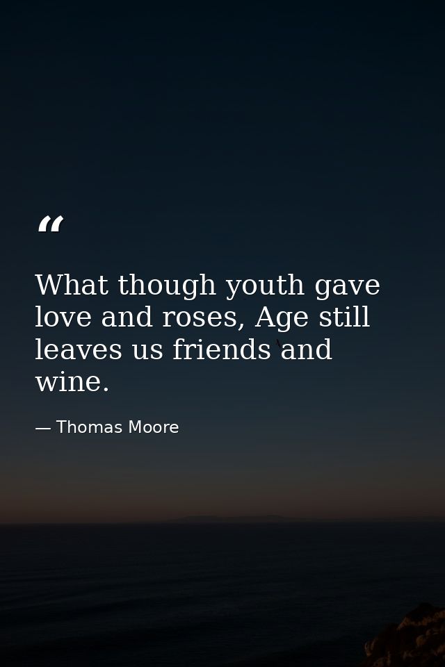 What though youth gave love and roses, Age still leaves us friends and wine. — Thomas Moore
