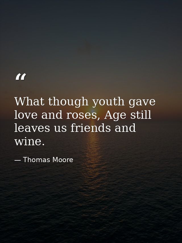 What though youth gave love and roses, Age still leaves us friends and wine. — Thomas Moore