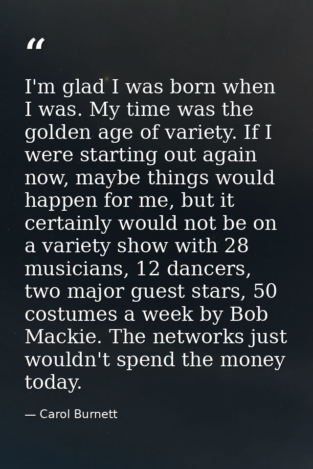 I'm glad I was born when I was. My time was the golden age of variety. If I were starting out again now, maybe things wo — Carol Burnett