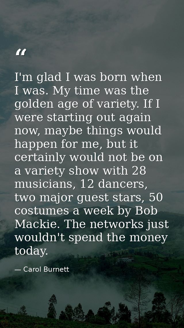 I'm glad I was born when I was. My time was the golden age of variety. If I were starting out again now, maybe things wo — Carol Burnett