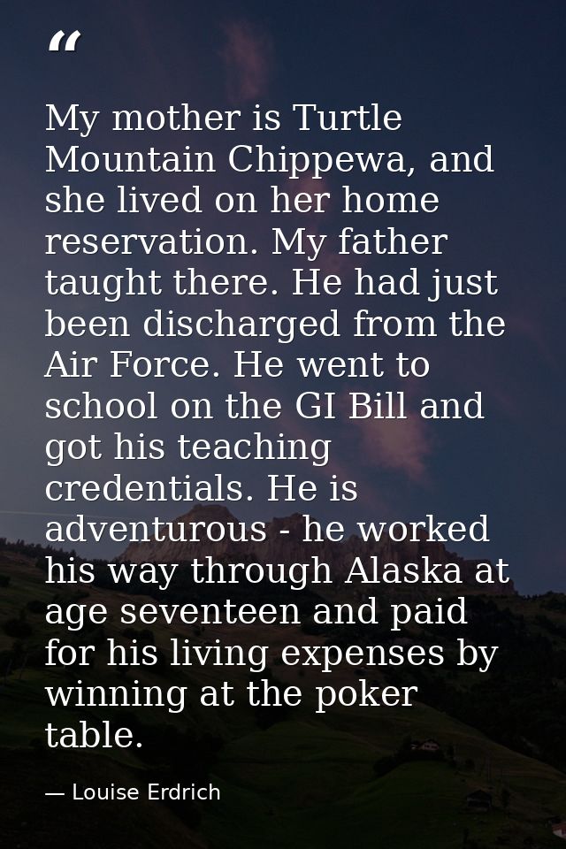 My mother is Turtle Mountain Chippewa, and she lived on her home reservation. My father taught there. He had just been d — Louise Erdrich