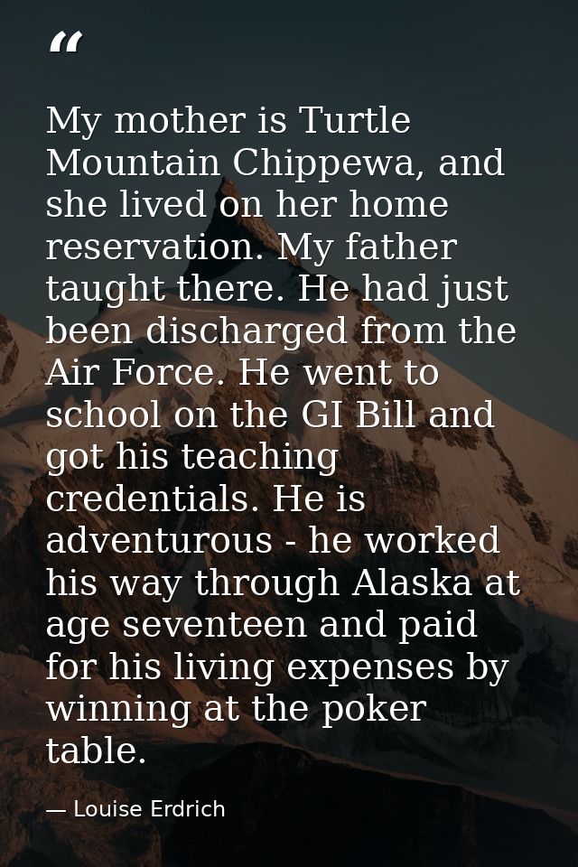My mother is Turtle Mountain Chippewa, and she lived on her home reservation. My father taught there. He had just been d — Louise Erdrich