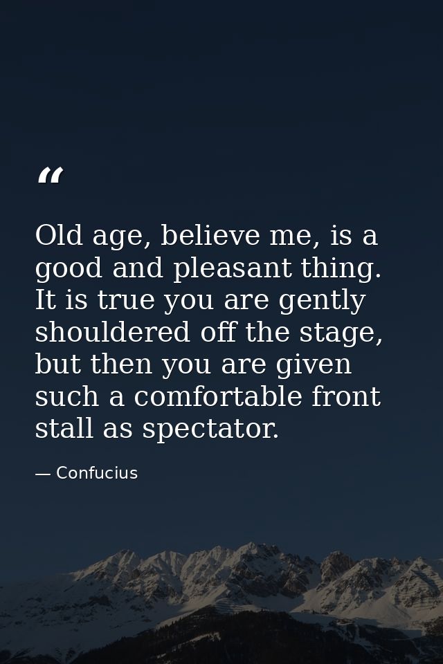 Old age, believe me, is a good and pleasant thing. It is true you are gently shouldered off the stage, but then you are  — Confucius