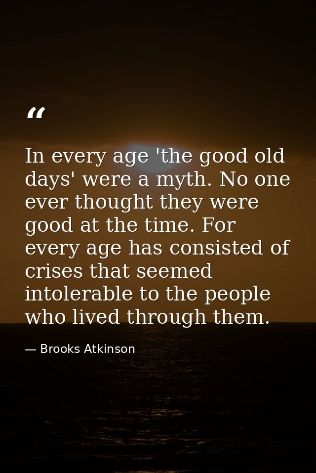 In every age 'the good old days' were a myth. No one ever thought they were good at the time. For every age has consiste — Brooks Atkinson
