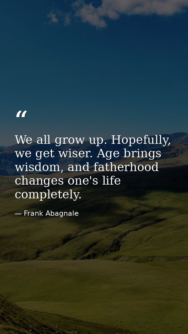We all grow up. Hopefully, we get wiser. Age brings wisdom, and fatherhood changes one's life completely. — Frank Abagnale