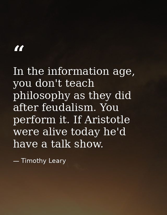 In the information age, you don't teach philosophy as they did after feudalism. You perform it. If Aristotle were alive  — Timothy Leary