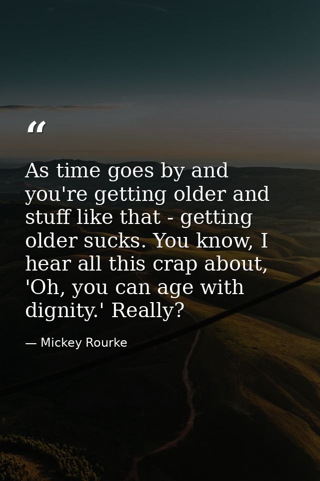 As time goes by and you're getting older and stuff like that - getting older sucks. You know, I hear all this crap about — Mickey Rourke