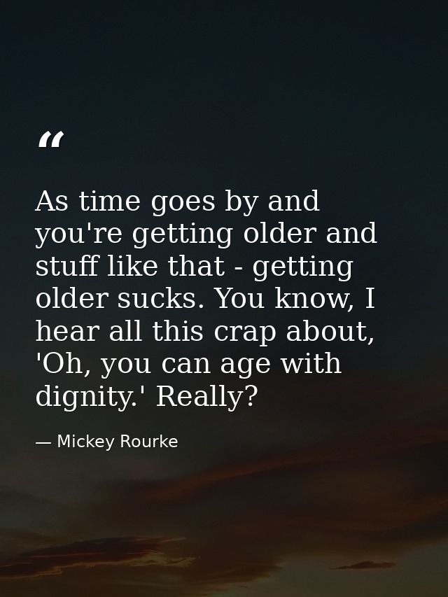 As time goes by and you're getting older and stuff like that - getting older sucks. You know, I hear all this crap about — Mickey Rourke