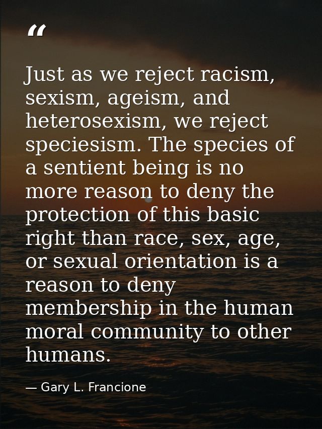 Just as we reject racism, sexism, ageism, and heterosexism, we reject speciesism. The species of a sentient being is no  — Gary L. Francione