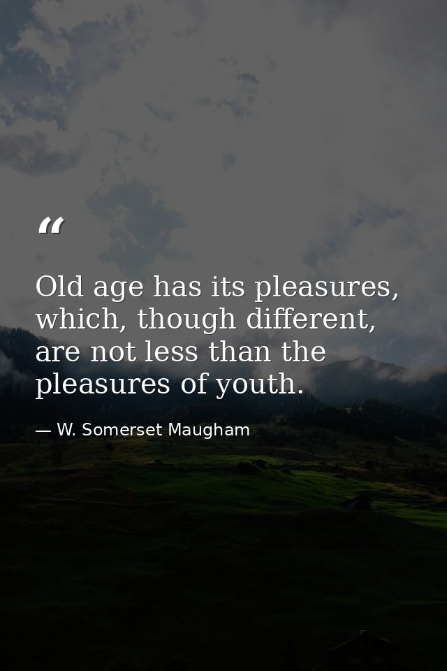 Old age has its pleasures, which, though different, are not less than the pleasures of youth. — W. Somerset Maugham